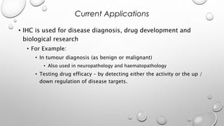 • IHC is used for disease diagnosis, drug development and
biological research
• For Example:
• In tumour diagnosis (as benign or malignant)
• Also used in neuropathology and haematopathology
• Testing drug efficacy – by detecting either the activity or the up /
down regulation of disease targets.
Current Applications
 