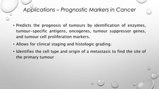 • Predicts the prognosis of tumours by identification of enzymes,
tumour-specific antigens, oncogenes, tumour suppressor genes,
and tumour cell proliferation markers.
• Allows for clinical staging and histologic grading.
• Identifies the cell type and origin of a metastasis to find the site of
the primary tumour
Applications – Prognostic Markers in Cancer
 
