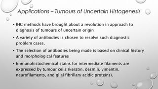 • IHC methods have brought about a revolution in approach to
diagnosis of tumours of uncertain origin
• A variety of antibodies is chosen to resolve such diagnostic
problem cases.
• The selection of antibodies being made is based on clinical history
and morphological features
• Immunohistochemical stains for intermediate filaments are
expressed by tumour cells (keratin, desmin, vimentin,
neurofilaments, and glial fibrillary acidic proteins).
Applications – Tumours of Uncertain Histogenesis
 