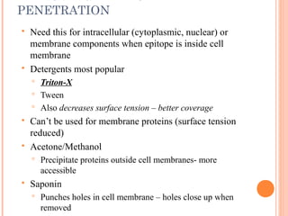 IMPROVING ANTIBODY
PENETRATION
 Need this for intracellular (cytoplasmic, nuclear) or
membrane components when epitope is inside cell
membrane
 Detergents most popular
 Triton-X
 Tween
 Also decreases surface tension – better coverage
 Can’t be used for membrane proteins (surface tension
reduced)
 Acetone/Methanol
 Precipitate proteins outside cell membranes- more
accessible
 Saponin
 Punches holes in cell membrane – holes close up when
removed
 