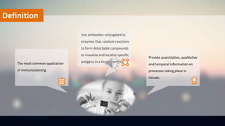 Definition
Provide quantitative, qualitative
and temporal information on
processes taking place in
tissues.
Use antibodies conjugated to
enzymes that catalyze reactions
to form detectable compounds
to visualize and localize specific
antigens in a tissue sample.The most common application
of immunostaining.
 