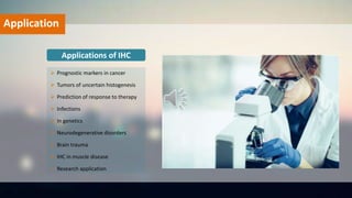Applications of IHC
 Prognostic markers in cancer
 Tumors of uncertain histogenesis
 Prediction of response to therapy
 Infections
 In genetics
 Neurodegenerative disorders
 Brain trauma
 IHC in muscle disease
 Research application
Application
 