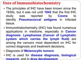 Uses of Immunohistochemistry
 The principles of IHC have been known since the
1930s, but it was not until 1942 that the first IHC
study was reported by Coons to
identify Pneumococcal antigens in infected
tissue.
 Immunohistochemistry (IHC) has found numerous
applications in medicine, especially in Cancer
diagnosis. Lymphomas (Cancer of Lymphatic
system which carries the lymph fluid) are
among the cancers most dependent on IHC for
correct diagnosis and treatment decisions.
 Diagnosis of Melanocytic tumors.
 IHC is used for disease diagnosis, biological
research, and in drug development.
 