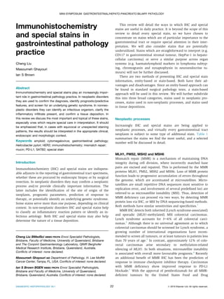 Immunohistochemistry
and special stains in
gastrointestinal pathology
practice
Cheng Liu
Masoumeh Ghayouri
Ian S Brown
Abstract
Immunohistochemistry and special stains play an increasingly impor-
tant role in gastrointestinal pathology practice. In neoplastic disorders
they are used to conﬁrm the diagnosis, identify prognostic/predictive
features, and screen for an underlying genetic syndrome. In nonneo-
plastic disorders they can identify an infectious organism, clarify the
inﬂammatory inﬁltrate present, and conﬁrm a tissue deposition. In
this review we discuss the most important and topical of these stains,
especially ones which require special care in interpretation. It should
be emphasized that, in cases with equivocal or unexpected staining
patterns, the results should be interpreted in the appropriate clinical,
endoscopic and morphologic context.
Keywords amyloid; cytomegalovirus; gastrointestinal pathology;
Helicobacter pylori; HER2; immunohistochemistry; mismatch repair;
mucin; PD-L1; SATB2; special stain
Introduction
Immunohistochemistry (IHC) and special stains are indispens-
able adjuncts in the reporting of gastrointestinal tract specimens,
whether these are procured by endoscopic biopsy or by surgical
resection. In neoplastic disorders they may conﬁrm a neoplastic
process and/or provide clinically important information. The
latter includes the identiﬁcation of the site of origin of the
neoplasm, prognostic parameters, prediction of response to
therapy, or potentially identify an underlying genetic syndrome.
Some stains serve more than one purpose, depending on clinical
context. In non-neoplastic disorders IHC and special stains help
to classify an inﬂammatory reaction pattern or identify an in-
fectious aetiology. Both IHC and special stains may also help
determine the nature of a tissue deposition.
This review will detail the ways in which IHC and special
stains are useful in daily practice. It is beyond the scope of this
review to detail every special stain, so we have chosen to
concentrate on stains which are of particular importance to the
gastrointestinal tract or require special attention in their inter-
pretation. We will also consider stains that are potentially
underutilized. Stains which are straightforward to interpret (e.g.
CD117 in gastrointestinal stromal tumour, HepPar-1 in hepato-
cellular carcinoma) or serve a similar purpose across organ
systems (e.g. haematolymphoid markers in lymphoma subtyp-
ing, chromogranin and synaptophysin in neuroendocrine tu-
mours) will not be further discussed.
There are two methods of presenting IHC and special stain
information, entity-based or stain-based. Both have their ad-
vantages and disadvantages. Since an entity-based approach can
be found in standard surgical pathology texts, a stain-based
approach will be used in this review. We will further subdivide
this into three broad categories, stains used in neoplastic pro-
cesses, stains used in non-neoplastic processes, and stains used
in tissue depositions.
Neoplastic processes
Increasingly IHC and special stains are being applied to
neoplastic processes, and virtually every gastrointestinal tract
neoplasm is subject to some type of additional stain. Table 1
summarises the stains we ﬁnd the most useful, and a selected
number will be discussed in detail.
MLH1, PMS2, MSH2 and MSH6
Mismatch repair (MMR) is a mechanism of maintaining DNA
integrity during cell division, where incorrectly matched base
pairs are excised and repaired. This is performed by the MMR
proteins MLH1, PMS2, MSH2 and MSH6. Loss of MMR protein
function leads to progressive accumulation of errors throughout
the genome, which are accentuated at microsatellites. Micro-
satellites are small repetitive DNA sequences most sensitive to
replication error, and involvement of several predeﬁned loci are
referred to as microsatellite instability (MSI). Thus, detection of
MMR deﬁciency can proceed via two ways, by detecting MMR
protein loss via IHC, or MSI by DNA sequencing-based methods.
Both methods have similar sensitivities and speciﬁcities.1
MMR IHC detects both inherited (Lynch syndrome-associated)
and sporadic (MLH1-methylated) MSI colorectal carcinomas.
Lynch syndrome accounts for 3e4% of all colorectal carci-
nomas.2
Although there is no universal agreement as to which
colorectal carcinomas should be screened for Lynch syndrome, a
growing number of international organisations have recom-
mended to screen all tumours, or at least tumours in patients less
than 70 years of age.3
In contrast, approximately 12% of colo-
rectal carcinomas arise secondary to methylation-related
silencing of MLH1. In both situations, microsatellite instability
is associated with overall more favourable prognosis.4
Recently
an additional beneﬁt of MMR IHC has been the prediction of
response to immune checkpoint inhibitor therapy. Carcinomas
with MMR deﬁciency show improved response to PD-L1
blockade.5
With the approval of pembrolizumab for all MMR-
deﬁcient tumours by the United States Food and Drug
Cheng Liu BMedSci MBBS FRCPA Envoi Specialist Pathologists,
Brisbane, Faculty of Medicine, University of Queensland, Brisbane
and The Conjoint Gastroenterology Laboratory, QIMR Berghofer
Medical Research Institute, Brisbane, Queensland, Australia.
Conﬂicts of interest: none declared.
Masoumeh Ghayouri MD Department of Pathology, H. Lee Mofﬁtt
Cancer Center, Tampa, FL, USA. Conﬂicts of interest: none declared.
Ian S Brown BGEN MBBS FRCPA Envoi Specialist Pathologists,
Brisbane and Faculty of Medicine, University of Queensland,
Brisbane, Queensland, Australia. Conﬂicts of interest: none declared.
MINI-SYMPOSIUM: GASTROINTESTINAL/HEPATO-PANCREATO-BILIARY PATHOLOGY
DIAGNOSTIC HISTOPATHOLOGY 26:1 22 Ó 2019 Elsevier Ltd. All rights reserved.
 