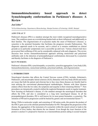 Immunohistochemistry based approach to detect
Synucleinopathy conformations in Parkinson’s diseases: A
Review
Joel John a*
a
B.Tech Biotechnology, Department of Biotechnology, Manipal Institute of Technology, MAHE, Manipal.
A B S T R A C T
Parkinson's diseases (PD) is a standout amongst the most widely recognized neurodegenerative
issue. The condition causes an overwhelming burden both on those influenced, and additionally to
their families. The oligomerizaton of α-synuclein marks the onset of Parkinson’s diseases. α-
synuclein is the potential biomarker that facilitates the prognosis towards Parkinsonism. The
diagnostic approach needs to be accurate, and is critical as it remains established on clinical
grounds as no particular symptomatic test is accessible up until now. Various clinical trials have
given proof that wellbeing of life can be considerably enhanced with early diagnosis. This review
discusses how invitro immunohistochemical approach utilizing monoclonal and polyclonal
antibodies aids in the detection of proteopathological conformations showcased by α-synuclein
and thereby facilitates in the diagnosis of Parkinson’s.
K E Y W O R D S
Parkinson’s diseases (PD), synucleinopathy, α-synuclein, synuclein aggregation, Lewy body (LB),
Immunohistochemistry, monoclonal antibody, polyclonal antibody, and oligomerization.
1. INTRODUCTION
Neurological disorders that affects the Central Nervous system (CNS), includes Alzheimer's,
Parkinson's, and amyotrophic lateral sclerosis (ALS), Dementia with lewy body (DLB) and stroke
are issues that both the patient and clinician has to face since these diseases are literally hard to
treat utilizing the conventional pharmacological methodologies. Patients with these diseases
endures effects from the two sides, the symptoms and sequelae in their remaining lifetime [1]
. New
procedures are dynamically created to defeat the neglected therapeutic needs in regular treatment.
Now focusing on Parkinson’s disease, it’s the standout amongst the neurological disorders that
affects the CNS, and also is considered as a long term neurological disease. In all the
proteopathological disorders, PD is well known for its most potent biomarker, α-synuclein. The
initiation of PD and its progression could be backed by genetic and environmental factors [2]
.
Being 17kDa in molecular weight, and consisting of 140 amino acids, this protein the product of
the SNCA gene acts as the ultimate potential biomarker for PD. Throughout the progression of the
disease, the aggregation of the monomers of α-synuclein within the neural cytosol to leads to the
formation of lewy bodies, that distorts the ion channel. Even though the exact function of the
protein is unclear it’s proposed to function as a transmembrane protein aiding in axonal transport
 