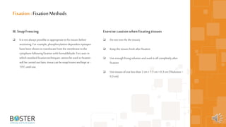 11
III. SnapFreezing
 It is not always possible orappropriatetofix tissues before
sectioning. For example, phosphorylation-dependent epitopes
have been shown totranslocate fromthe membrane tothe
cytoplasm following fixation with formaldehyde. For cases in
which standardfixation techniques cannot beused orfixation
will be carried out later, tissue can be snapfrozen andkept at -
70°Cuntil use.
Fixation : FixationMethods
Exercise cautionwhenfixating tissues
 Donot over-fix the tissues
 Keep the tissues fresh after fixation
 Use enough fixing solution andwash it off completely after
fixation
 Use tissues ofsize less than 2 cm ×1.5 cm ×0.3 cm (Thickness <
0.3 cm)
 