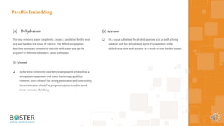 19
(A) Dehydration
This step removes water completely, creates a condition forthe next
step andhardens the tissue ofinterest. The dehydrating agents
describes below arecompletely miscible with water andcan be
prepared in different volumetric ratioswith water.
(I) Ethanol
 As the most commonly used dehydrating agent, ethanol has a
strong water separation and tissue hardening capability.
However, since ethanol has strong penetration andcontractility,
its concentration should be progressively increased toavoid
tissue excessive shrinking.
Paraffin Embedding
(ii) Acetone
 As ausual substitute for alcohol, acetone acts as both a fixing
solution andfast dehydrating agent. Payattention tothe
dehydrating time with acetone as it tends toover harden tissues.
 
