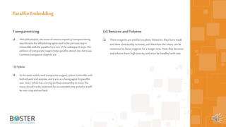 20
Transparentizing
 Afterdehydration,thetissueofinterestrequiresa transparentizing
stepbecausethe dehydratingagent usedinthe preiousstepis
immisciblewiththe paraffinfrom oneofthe subsequentsteps. The
additionoftransparentreagenthelpsparaffinabsorbintothe tissue.
Commontransparentreagentsare:
(I)Xylene
 Asthe mostwidelyused transparentreagent,xylene ismisciblewith
bothethanoland acetone,anditactsasafusingagent forparaffin
wax. Sincexylene hasastrongandfast contractilitytotissue,the
tissueshouldnotbeimmersedforan extended time periodoritwill
be overcrispand too hard.
Paraffin Embedding
(ii) BenzeneandToluene
 These reagents aresimilar toxylene. However, they haveweak
andslow contractility totissue, andtherefore the tissue can be
immersed in these reagents fora longer time. Note that benzene
andtoluene have high toxicity andmust be handled with care.
 