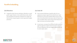 21
(iii) Chloroform
 Comparedtoxylene, benzene andtoluene, chloroform is a much
gentler reagent. However, it has asmall refractive index, andthe
tissue should thus be immersed in chloroform fora longer time
than the other transparent agents in order toguarantee complete
penetration.
Paraffin Embedding
(iv) CedarOil
 Due tominimal sclerification created by cedar oil,it is an
appropriatetransparent agent forfine andsoft tissues. Super
hardtissues (e.g. skin tissue) anddense fibrous tissue arealso
easier to besectioned after immersing in cedar oil. However, this
oil is not useful forother common tissue sections because ofits
high concentration andweak penetrability.
 In recent years,a new type ofenvironment-friendly transparent
agent has appeared in market. Instead ofaromaticcompound,
the main components of thisnew reagent is alkanes, andit can
be used to replace xylene.
 