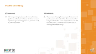 22
(D)Immersion
 After transparentizing, the tissue can be immersed in molten
paraffin waxso that it adsorbs the wax-substituting transparent
agent. Based upon the melting point ofwax,immersion should
be performed at 54-64°C.
Paraffin Embedding
(E)Embedding
 This is a process oftreating the tissue in a paraffinbox so that the
paraffin waxcools down andsolidifies. The treatment conditions
(using ethanol andxylene as an example) areshown in the table
below. After cooling is completed, the tissue will be ready for
sectioning andsuitable for storage.
 