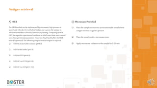 29
A)HIER
The HIER method canbeimplemented bymicrowave,highpressureor
waterbath. It breaksthemethylene bridgesandexposesthe epitopeto
allowthe antibodiestobindby continuouslyheating.ComparingtoPIER,
HIER hasa gentlerexperimental conditioninwhichusershavemorecontrol
overtheexperimentalparameters.However,the pHandbuffersforHIER
mustbe optimized. Thefollowing antigenretrievalreagentisrequired:
 0.01 Mcitratebuffersolution(pH 6.0)
 0.01 MPBSbuffer (pH7.0)
 0.05 MEDTA (pH 8.0)
 0.05 MTris-EDTA(pH 9.0)
 0.05 MTris-HCl(pH 1~12)
Antigen retrieval
(i) Microwave Method
 Place the sample section intoa microwaveable vessel where
antigen retrieval reagent is present
 Place the vessel inside a microwave oven
 Apply microwave radiation tothe sample for5-20 min
 