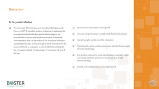 39
B) EnzymaticMethod
 The enzymatic IHC technique was introduced by Nakane and
Pierce in 1967. Itidentifies antigens ofinterest by exploiting the
principle ofantibodies binding specifically toantigens. An
enzyme label is reacted with a substrate toyield an intensely
colored product that can be analyzed. The enzymatic technique
was developed with a similar principle tothe IF technique but the
two aredifferent as an enzyme is used tolabel the antibody for
the enzymatic method. The advantages ofenzymatic IHC over IF
IHC are;
Dectetion
 Fluorescence microscope is not required
 Accurate antigen location is enabled with better contrast ratio
 Stained samples can be stored fora long time
 Haematoxylin can beused as counterstain which enhances study
oftissue morphology
 End-product color can be easily identified andobserved by light
microscope (andalsoby electron microscopy due tohigh
electron density)
 Double andmultiple stains can be implemented
 