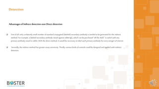  First ofall,only a relatively small number ofstandardconjugated (labeled) secondary antibody is needed tobe generated forthe indirect
method. For example, a labeled secondary antibody raised against rabbit IgG,which can be purchased "off the shelf," is useful with any
primaryantibody raised in rabbit.With the direct method, it wouldbe necessary tolabel each primaryantibody for every antigen of interest.
 Secondly, the indirect method has greater assay sensitivity. Thirdly,various kinds ofcontrols could be designed andapplied with indirect
detection.
43
Detection
Advantages of Indirect detection over Direct detection
 