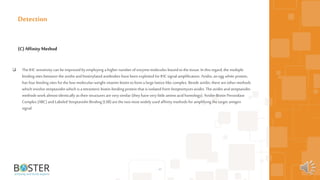  The IHC sensitivity can be improvedby employing a higher number of enzyme molecules boundtothe tissue. In this regard,the multiple
binding sites between the avidin andbiotinylated antibodies have been exploited for IHC signal amplification. Avidin, an egg white protein,
has four binding sites forthe low-molecular-weight vitamin biotin toform a large lattice-like complex. Beside avidin, there areother methods
which involve streptavidin which is a tetrameric biotin-binding protein that is isolated from Streptomyces avidin. The avidin andstreptavidin
methods workalmost identically as their structures arevery similar (they have very little amino acid homology). Avidin-Biotin Peroxidase
Complex (ABC) andLabeled Streptavidin Binding (LSB) arethe two most widely used affinity methods for amplifying the target antigen
signal.
45
Detection
(C)AffinityMethod
 