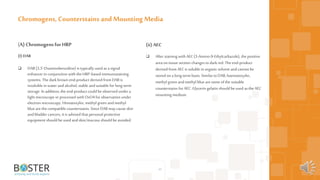 49
(A) Chromogensfor HRP
(I) DAB
 DAB (3,3’-Diaminobenzidine) is typically used as a signal
enhancer in conjunction with the HRP-based immunostaining
systems. The darkbrownend-product derived fromDAB is
insoluble in water andalcohol, stable andsuitable for long-term
storage. In addition, the end-product could be observed under a
light microscope orprocessed with OsO4 for observation under
electron microscopy. Hematoxylin, methyl green andmethyl
blue arethe compatible counterstains. Since DAB may cause skin
andbladder cancers, it is advised that personal protective
equipment should be used andskin/mucosa should be avoided.
Chromogens, Counterstains and Mounting Media
(ii) AEC
 After staining with AEC(3-Amino-9-Ethylcarbazole), the positive
area on tissue section changes todarkred. The end-product
derived from AECis soluble in organicsolvent andcannot be
stored on a long-term basis. SimilartoDAB, haematoxylin,
methyl green andmethyl blue aresome of the suitable
counterstains forAEC. Glycerin gelatin should be used as the AEC
mounting medium.
 