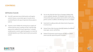 56
(A)Positive Controls
 Every IHC experiment must include positive andnegative
controls. However, several other types ofcontrols can be
considered based on the type ofexperiment that you plan to
workon.
 Apositive control validates the staining ofyoursample and
confirms that the assay is working correctly. It will also help
optimize the conditions for future experiments. To identify
suitable positive controls, a goodstarting place is tocheck the
antibody datasheet any of these may be used as your positive
control.
CONTROLS
 You can alsocheck the Swiss-Prot orOmnigene database links
on yourantibody’s datasheet. The databases often include a list
of tissues that express your protein interest which can be used for
positive controls. In addition, the following resources arehelpful:
 GeneCards: It usually provides with relative levels ofexpression
in various tissues
 Human Protein Atlas: Itsprotein detection database has different
tissue types, cancers, andcell lines
 Pubmed: The literature search may giveyou ideas as towhich
tissues andcells express the protein ofinterest
 