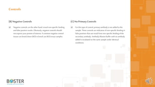 57
(B) Negative Controls
 Negative controls, on the other hand, reveal non-specific binding
andfalse positive results. Obviously, negative controls should
not express your protein ofinterest. Acommon negative control
tissues areknock down (KD) orknock out (KO) tissue samples.
Controls
(C)No Primary Controls
 For this type ofcontrol, primaryantibody is not added tothe
sample. These controls areindicative ofnon-specific binding or
false positives that can result fromnon-specific binding ofthe
secondary antibody. Antibody dilution buffer with no antibody
added is incubated on the same sample under identical
conditions.
 