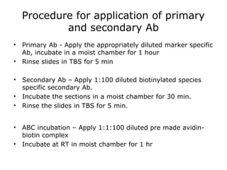 Procedure for application of primary
and secondary Ab
• Primary Ab - Apply the appropriately diluted marker specific
Ab, incubate in a moist chamber for 1 hour
• Rinse slides in TBS for 5 min
• Secondary Ab – Apply 1:100 diluted biotinylated species
specific secondary Ab.
• Incubate the sections in a moist chamber for 30 min.
• Rinse the slides in TBS for 5 min.
• ABC incubation – Apply 1:1:100 diluted pre made avidin-
biotin complex
• Incubate at RT in moist chamber for 1 hr
 