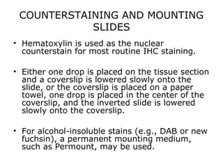 COUNTERSTAINING AND MOUNTING
SLIDES
• Hematoxylin is used as the nuclear
counterstain for most routine IHC staining.
• Either one drop is placed on the tissue section
and a coverslip is lowered slowly onto the
slide, or the coverslip is placed on a paper
towel, one drop is placed in the center of the
coverslip, and the inverted slide is lowered
slowly onto the coverslip.
• For alcohol-insoluble stains (e.g., DAB or new
fuchsin), a permanent mounting medium,
such as Permount, may be used.
 