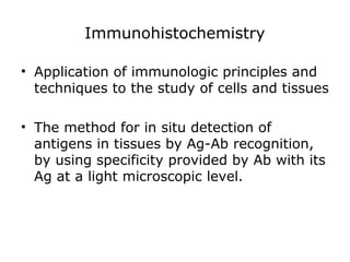 Immunohistochemistry
• Application of immunologic principles and
techniques to the study of cells and tissues
• The method for in situ detection of
antigens in tissues by Ag-Ab recognition,
by using specificity provided by Ab with its
Ag at a light microscopic level.
 
