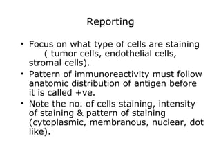 Reporting
• Focus on what type of cells are staining
( tumor cells, endothelial cells,
stromal cells).
• Pattern of immunoreactivity must follow
anatomic distribution of antigen before
it is called +ve.
• Note the no. of cells staining, intensity
of staining & pattern of staining
(cytoplasmic, membranous, nuclear, dot
like).
 