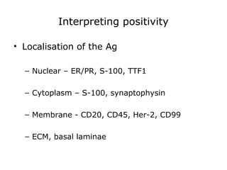 Interpreting positivity
• Localisation of the Ag
– Nuclear – ER/PR, S-100, TTF1
– Cytoplasm – S-100, synaptophysin
– Membrane - CD20, CD45, Her-2, CD99
– ECM, basal laminae
 