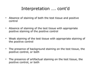 Interpretation …. cont’d
• Absence of staining of both the test tissue and positive
control
• Absence of staining of the test tissue with appropriate
positive staining of the positive control
• Weak staining of the test tissue with appropriate staining of
the positive control
• The presence of background staining on the test tissue, the
positive control, or both
• The presence of artifactual staining on the test tissue, the
positive control, or both
 