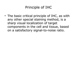 Principle of IHC
• The basic critical principle of IHC, as with
any other special staining method, is a
sharp visual localization of target
components in the cell and tissue, based
on a satisfactory signal-to-noise ratio.
 