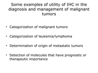 Some examples of utility of IHC in the
diagnosis and management of malignant
tumors
• Categorization of malignant tumors
• Categorization of leukemia/lymphoma
• Determination of origin of metastatic tumors
• Detection of molecules that have prognostic or
therapeutic importance
 