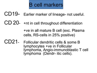 B cell markers
CD19- Earlier marker of lineage- not useful.
CD 20- +nt in cell throughout differentiation
+ve in all mature B cell (exc. Plasma
cells, RS-cells in 25% positive)
CD21- Follicular dendritic cells & some B
lymphocytes +ve in Follicular
lymphoma, Angio-immunoblastic T cell
lymphoma (Dendr- itic cells).
 