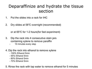 Deparaffinize and hydrate the tissue
section
1. Put the slides into a rack for IHC
2. Dry slides at 58℃ overnight (recommended)
or at 65℃ for 1-2 hours(for fast experiment)
3. Dip the rack into 4 consecutive stain jars
containing xylene to remove paraffin
- 10 minutes every step
4. Dip the rack into ethanol to remove xylene
- 100% Ethanol 5min
- 95% Ethanol 5min
- 80% Ethanol 5min
- 70% Ethanol 5min
5. Rinse the rack with tap water to remove ethanol for 5 minutes
 