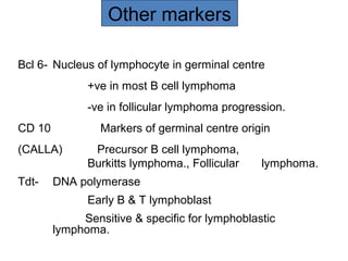 Bcl 6- Nucleus of lymphocyte in germinal centre
+ve in most B cell lymphoma
-ve in follicular lymphoma progression.
CD 10 Markers of germinal centre origin
(CALLA) Precursor B cell lymphoma,
Burkitts lymphoma., Follicular lymphoma.
Tdt- DNA polymerase
Early B & T lymphoblast
Sensitive & specific for lymphoblastic
lymphoma.
Other markers
 