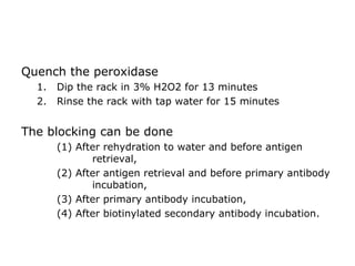 Quench the peroxidase
1. Dip the rack in 3% H2O2 for 13 minutes
2. Rinse the rack with tap water for 15 minutes
The blocking can be done
(1) After rehydration to water and before antigen
retrieval,
(2) After antigen retrieval and before primary antibody
incubation,
(3) After primary antibody incubation,
(4) After biotinylated secondary antibody incubation.
 
