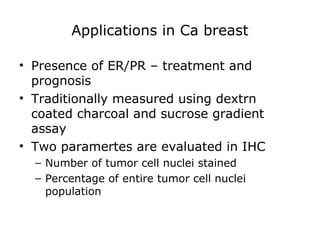 Applications in Ca breast
• Presence of ER/PR – treatment and
prognosis
• Traditionally measured using dextrn
coated charcoal and sucrose gradient
assay
• Two paramertes are evaluated in IHC
– Number of tumor cell nuclei stained
– Percentage of entire tumor cell nuclei
population
 