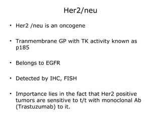 Her2/neu
• Her2 /neu is an oncogene
• Tranmembrane GP with TK activity known as
p185
• Belongs to EGFR
• Detected by IHC, FISH
• Importance lies in the fact that Her2 positive
tumors are sensitive to t/t with monoclonal Ab
(Trastuzumab) to it.
 