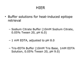 HIER
• Buffer solutions for heat-induced epitope
retrieval
– Sodium Citrate Buffer (10mM Sodium Citrate,
0.05% Tween 20, pH 6.0)
– 1 mM EDTA, adjusted to pH 8.0
– Tris-EDTA Buffer (10mM Tris Base, 1mM EDTA
Solution, 0.05% Tween 20, pH 9.0)
 