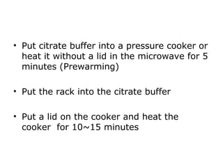 • Put citrate buffer into a pressure cooker or
heat it without a lid in the microwave for 5
minutes (Prewarming)
• Put the rack into the citrate buffer
• Put a lid on the cooker and heat the
cooker for 10~15 minutes
 