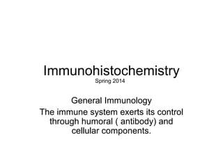 Immunohistochemistry 
Spring 2014 
General Immunology 
The immune system exerts its control 
through humoral ( antibody) and 
cellular components. 
 