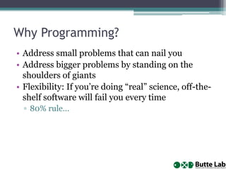 Why Programming?
• Address small problems that can nail you
• Address bigger problems by standing on the
shoulders of giants
• Flexibility: If you’re doing “real” science, off-theshelf software will fail you every time
▫ 80% rule…

 