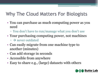 Why The Cloud Matters For Biologists
• You can purchase as much computing power as you
need
▫ You don’t have to run/manage what you don’t use

• Your purchasing computing power, not machines
▫  never outdated

• Can easily migrate from one machine type to
another (minutes)
• Can add storage in seconds
• Accessible from anywhere
• Easy to share e.g., (large) datasets with others

 