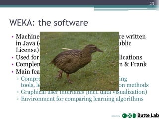 23

WEKA: the software
• Machine learning/data mining software written
in Java (distributed under the GNU Public
License)
• Used for research, education, and applications
• Complements “Data Mining” by Witten & Frank
• Main features:
▫ Comprehensive set of data pre-processing
tools, learning algorithms and evaluation methods
▫ Graphical user interfaces (incl. data visualization)
▫ Environment for comparing learning algorithms
2/22/2014

 