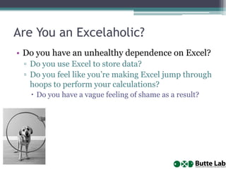Are You an Excelaholic?
• Do you have an unhealthy dependence on Excel?
▫ Do you use Excel to store data?
▫ Do you feel like you’re making Excel jump through
hoops to perform your calculations?
 Do you have a vague feeling of shame as a result?

 