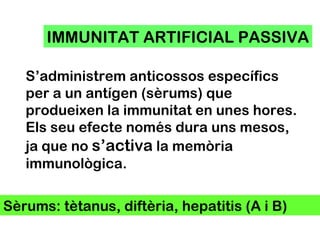 IMMUNITAT ARTIFICIAL PASSIVA S’administrem anticossos específics per a un antígen (sèrums) que produeixen la immunitat en unes hores. Els seu efecte només dura uns mesos, ja que no  s’activa  la memòria immunològica. Sèrums: tètanus, diftèria, hepatitis (A i B) 