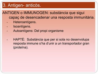 3. Antigen- anticòs.
ANTIGEN o IMMUNOGEN: substància que sigui
capaç de desencadenar una resposta immunitària.
- Heteroantígens.
- Isoantígens.
- Autoantígens: Del propi organisme
- HAPTÈ: Substància que per si sola no desenvolupa
resposta immune s’ha d’unir a un transportador gran
(proteïna).
 