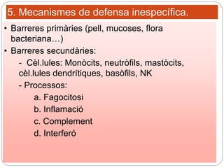 5. Mecanismes de defensa inespecífica.
• Barreres primàries (pell, mucoses, flora
bacteriana…)
• Barreres secundàries:
- Cèl.lules: Monòcits, neutròfils, mastòcits,
cèl.lules dendrítiques, basòfils, NK
- Processos:
a. Fagocitosi
b. Inflamació
c. Complement
d. Interferó
 