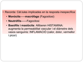 • Recorda: Cèl.lules implicades en la resposta inespecífica:
• Monòcits-----macròfags (Fagositosi)
• Neutròfils------Fagocitosi
• Basòfils i mastòcits: Alliberen HISTAMINA:
augmenta la permeabilitat vascular i el diàmetre dels
vasos sanguinis: INFLAMACIÓ (calor, dolor, vermellor
i picor)
 
