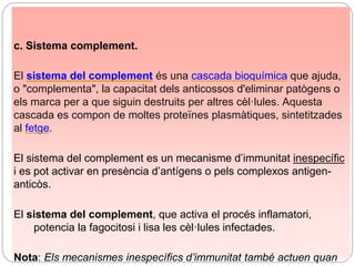 c. Sistema complement.
El sistema del complement és una cascada bioquímica que ajuda,
o "complementa", la capacitat dels anticossos d'eliminar patògens o
els marca per a que siguin destruits per altres cèl·lules. Aquesta
cascada es compon de moltes proteïnes plasmàtiques, sintetitzades
al fetge.
El sistema del complement es un mecanisme d’immunitat inespecífic
i es pot activar en presència d’antígens o pels complexos antigen-
anticòs.
El sistema del complement, que activa el procés inflamatori,
potencia la fagocitosi i lisa les cèl·lules infectades.
Nota: Els mecanismes inespecífics d’immunitat també actuen quan
 