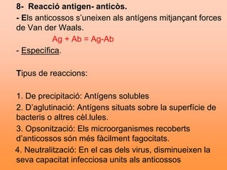 8- Reacció antigen- anticòs.
- Els anticossos s’uneixen als antígens mitjançant forces
de Van der Waals.
Ag + Ab = Ag-Ab
- Específica.
Tipus de reaccions:
1. De precipitació: Antígens solubles
2. D’aglutinació: Antígens situats sobre la superfície de
bacteris o altres cèl.lules.
3. Opsonització: Els microorganismes recoberts
d’anticossos són més fàcilment fagocitats.
4. Neutralització: En el cas dels virus, disminueixen la
seva capacitat infecciosa units als anticossos
 