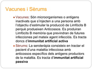 Vacunes i Sèrums
★Vacunes: Són microorganismes o antígens
inactivats que s’injecten a una persona amb
l’objectiu d’estimular la producció de Limfòcits B
perquè produeixen Anticossos. Es produiran
Limfòcits B memòria que previndran de futures
infecciones pel mateix agent infecciós. Es tracta
doncs d’immunitat artificial activa
★Sèrums: La seroteràpia consisteix en tractar el
pacient d’una malaltia infecciosa amb
anticossos específics dels antigens productors
de la malaltia. Es tracta d’immunitat artificial
passiva
 