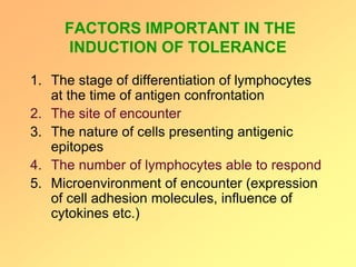 FACTORS IMPORTANT IN THE
INDUCTION OF TOLERANCE
1. The stage of differentiation of lymphocytes
at the time of antigen confrontation
2. The site of encounter
3. The nature of cells presenting antigenic
epitopes
4. The number of lymphocytes able to respond
5. Microenvironment of encounter (expression
of cell adhesion molecules, influence of
cytokines etc.)
 